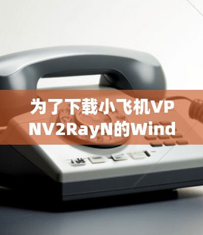 为了下载小飞机VPNV2RayN的Windows版本，您可以按照以下步骤操作
