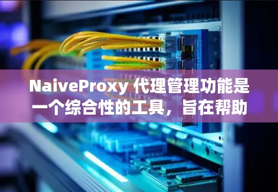 NaiveProxy 代理管理功能是一个综合性的工具，旨在帮助用户有效管理和优化网络流量。以下是对NaiveProxy代理管理的详细逐步解释
