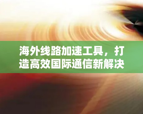 海外线路加速工具，打造高效国际通信新解决方案