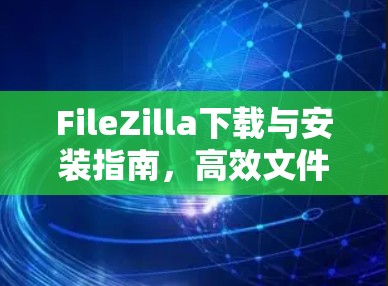 FileZilla下载与安装指南，高效文件传输工具