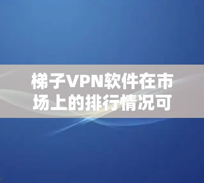 梯子VPN软件在市场上的排行情况可以从以下几个方面进行分析