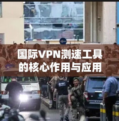 国际VPN测速工具的核心作用与应用场景