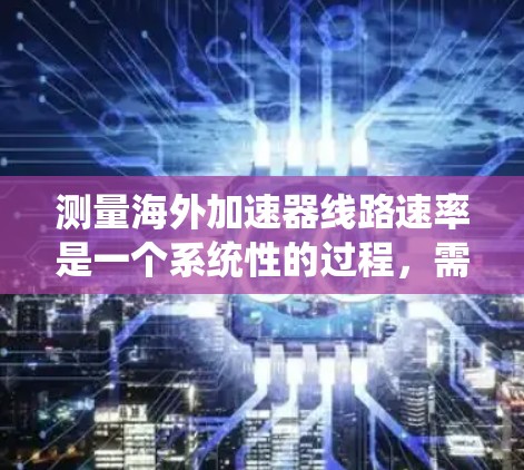 测量海外加速器线路速率是一个系统性的过程，需要考虑多个方面。以下是分步骤的解释