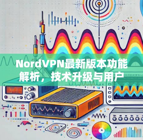 NordVPN最新版本功能解析，技术升级与用户体验优化