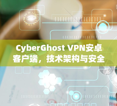 CyberGhost VPN安卓客户端，技术架构与安全性分析
