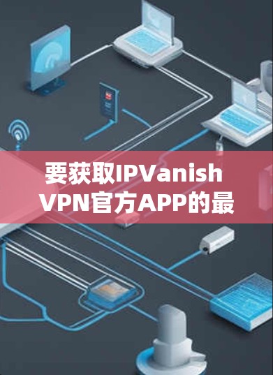 要获取IPVanish VPN官方APP的最新版，请按照以下步骤操作